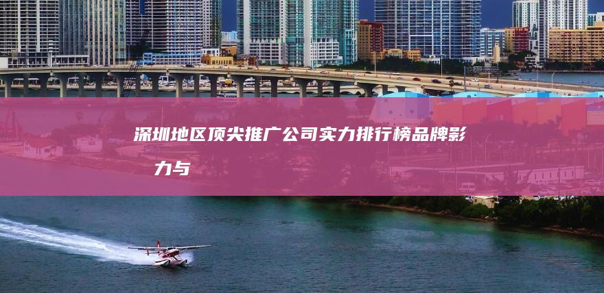 深圳地区顶尖推广公司实力排行榜：品牌影响力与效果评估