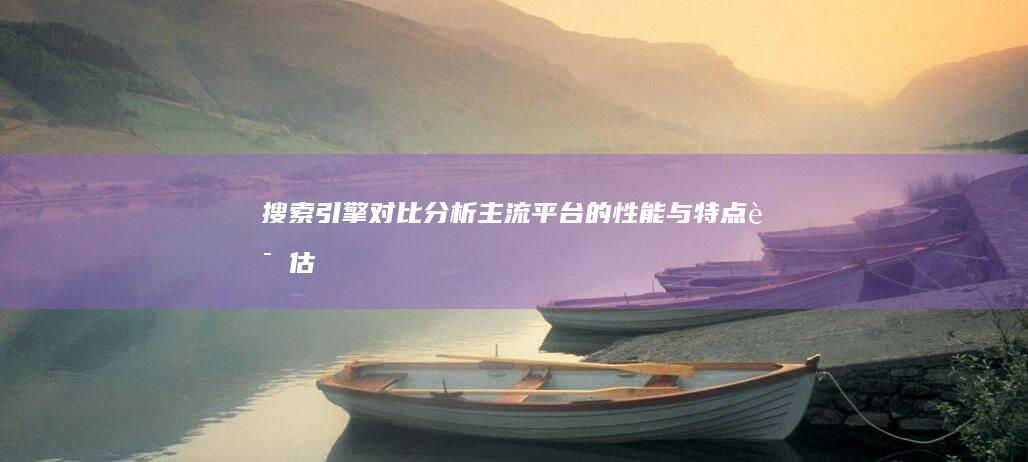 搜索引擎对比分析：主流平台的性能与特点评估 (搜索引擎对比分析)