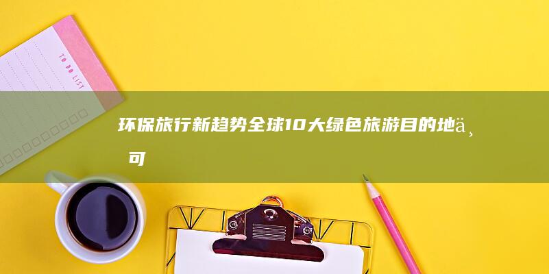 环保旅行新趋势：全球10大绿色旅游目的地与可持续旅行实践 (环保旅行新趋势是什么)