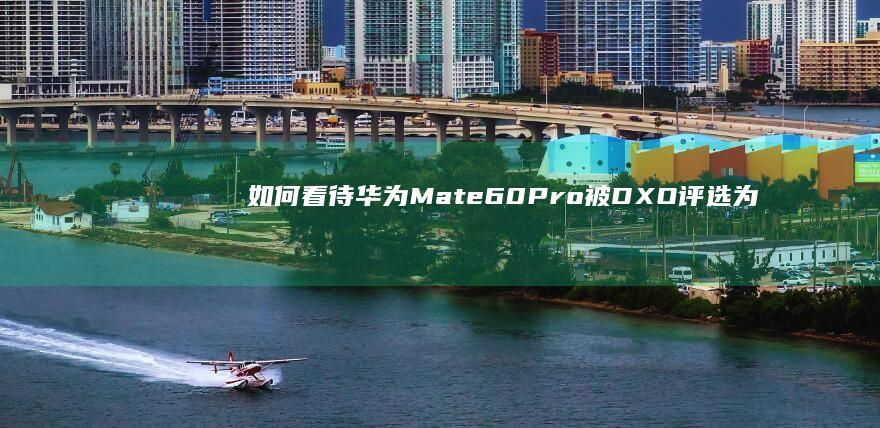 如何看待华为Mate60Pro 被DXO评选为目前最佳拍照手机？