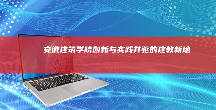 安徽建筑学院：创新与实践并驱的建教新地标